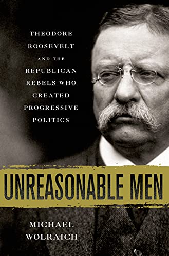 cover image Unreasonable Men: Theodore Roosevelt and the Republican Rebels Who Created Progressive Politics