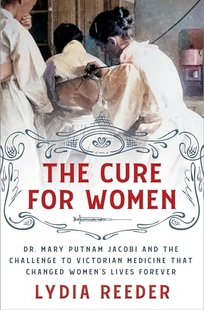 The Cure for Women: Dr. Mary Putnam Jacobi and the Challenge to Victorian Medicine That Changed Women’s Lives Forever
