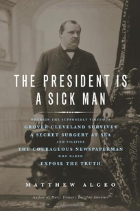 The President Is a Sick Man: Wherein the Supposedly Virtuous Grover Cleveland Survives a Secret Surgery at Sea and Vilifies the Courageous Newspaperman Who Dared Expose the Truth