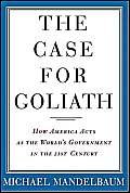 cover image The Case for Goliath: How America Acts as the World's Government in the 21st Century