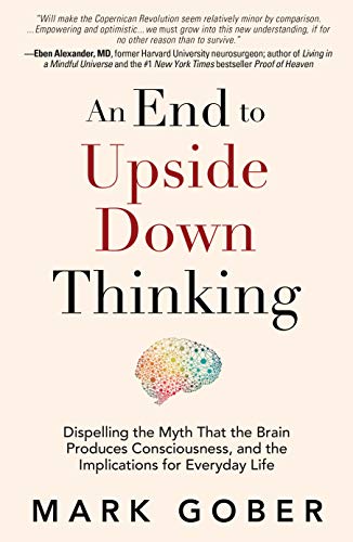 cover image An End to Upside Down Thinking: Dispelling the Myth That the Brain Produces Consciousness, and the Implications for Everyday Life 